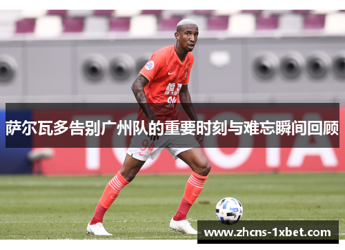 萨尔瓦多告别广州队的重要时刻与难忘瞬间回顾