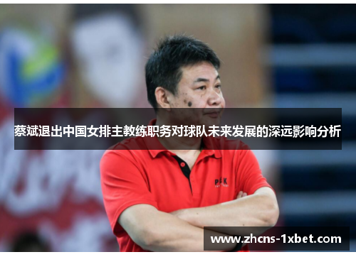 蔡斌退出中国女排主教练职务对球队未来发展的深远影响分析 蔡斌退出中国女排主教练职务对球队未来发展的深远影响分析