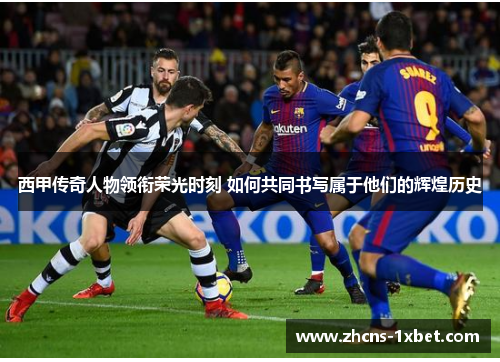西甲传奇人物领衔荣光时刻 如何共同书写属于他们的辉煌历史
