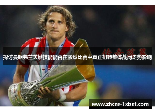探讨曼联弗兰关键技能能否在激烈比赛中真正扭转整体战局走势影响 探讨曼联弗兰关键技能能否在激烈比赛中真正扭转整体战局走势影响
