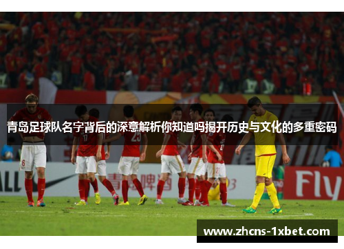 青岛足球队名字背后的深意解析你知道吗揭开历史与文化的多重密码 青岛足球队名字背后的深意解析你知道吗揭开历史与文化的多重密码