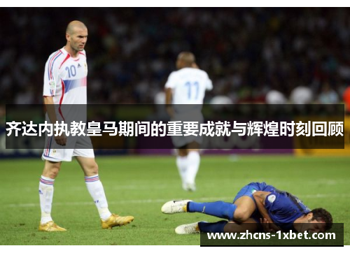 齐达内执教皇马期间的重要成就与辉煌时刻回顾