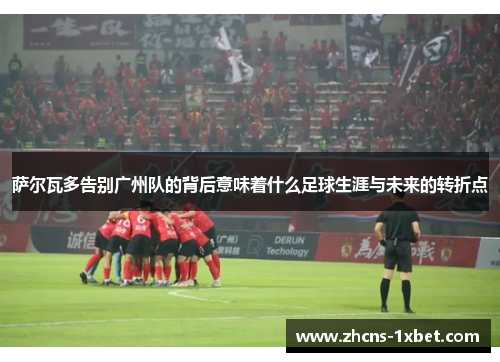 萨尔瓦多告别广州队的背后意味着什么足球生涯与未来的转折点 萨尔瓦多告别广州队的背后意味着什么足球生涯与未来的转折点