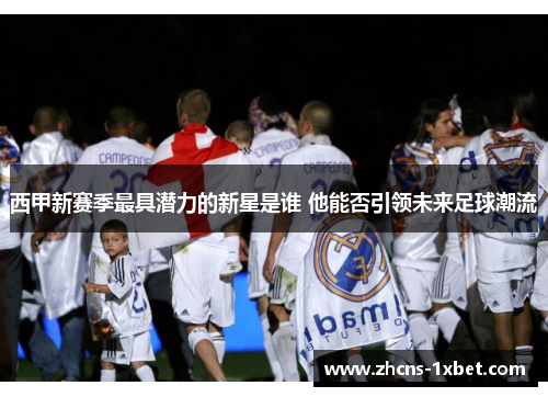 西甲新赛季最具潜力的新星是谁 他能否引领未来足球潮流 西甲新赛季最具潜力的新星是谁 他能否引领未来足球潮流