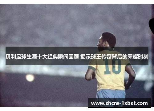贝利足球生涯十大经典瞬间回顾 揭示球王传奇背后的荣耀时刻
